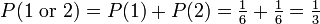 P(1\mbox{ or }2) = P(1) + P(2) = \tfrac{1}{6} + \tfrac{1}{6} = \tfrac{1}{3}